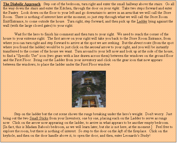 Text Box: The Diabolic Approach:  Step out of the bedroom, turn right and enter the small hallway above the stairs.  Go all the way down the stairs and enter the Kitchen, through the door on your right.  Take two steps forward and enter the Pantry.  Look down on the floor to your left and go downstairs to arrive in an area that we will call the Store Room.  There is nothing of interest here at the moment, so just step through what we will call the Store Room Exit/Entrance, to come outside the house.  Turn right, step forward, and then pick up the Ladder lying against the wall (with the large closed gates) to your right.

Wait for the hero to finish his comment and then turn to your right.  We need to reach the corner of the house to your extreme right.  The first arrow on your right will take you back to the Store Room Entrance, from where you can turn right and step forward to arrive at the spot we are seeking.  But the direct route (from the spot where you found the ladder) would be to just click on the second arrow to your right, and you will be instantly transferred to the corner of the house we want.  Turn around to your left now and look up at the side of the house, to find a "Specific Use" icon (two gears with a line drawn across them) between the windows on the ground floor and the First Floor.  Bring out the Ladder from your inventory and click on the gear icon that now appears between the windows, to place the ladder under the First Floor window.

 

	Step on the ladder but the cut scene shows the rungs breaking under the hero's weight.  Don't worry.  Just bring out the two Small Sticks from your Inventory, one by one, placing each on the Ladder to serve as rungs now.  Click on the arrow now appearing on the ladder, to arrive in what appears to be another empty bedroom.  [In fact, this is Madam Babou's bedroom, as we will learn later, but she is not here, at the moment.]    Feel free to explore the room, but there is nothing of interest.  So step to the door on the left of the fireplace.  Click on the keyhole, and then on the door handle above it, to open the door; and then, enter Leonardo's Study!
