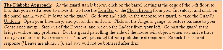 Text Box: The Diabolic Approach: As the guard stands below, click on the barrel resting at the edge of the loft floor, to find that you need a lever to move it. So take the Iron Bar or the Short Broom from your Inventory, and click on the barrel again, to roll it down on the guard. Go down and click on the unconscious guard, to take the Guard's Uniform. Open your Inventory, and put on this uniform. Click on the Angelic gauge, to restore balance to your Conscience gauge. Step out of the Dovecot, and pick up the Ladder from your left. Go past the guard at the bridge, without any problems. But the guard patrolling the side of the house will object, when you arrive there. You get a choice of two responses. You will get caught if you pick the first response. So pick the second response ("Leave me alone…"), and you will not be bothered after that.