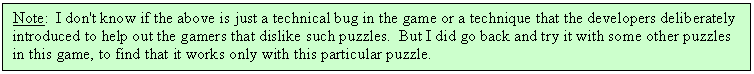 Text Box: Note: I don't know if the above is just a technical bug in the game or a technique that the developers deliberately introduced to help out the gamers that dislike such puzzles. But I did go back and try it with some other puzzles in this game, to find that it works only with this particular puzzle.