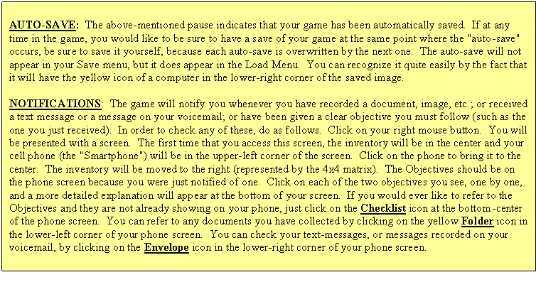 Text Box: AUTO-SAVE:  The above-mentioned pause indicates that your game has been automatically saved.  If at any time in the game, you would like to be sure to have a save of your game at the same point where the "auto-save" occurs, be sure to save it yourself, because each auto-save is overwritten by the next one.  The auto-save will not appear in your Save menu, but it does appear in the Load Menu.  You can recognize it quite easily by the fact that it will have the yellow icon of a computer in the lower-right corner of the saved image.

NOTIFICATIONS:  The game will notify you whenever you have recorded a document, image, etc.; or received a text message or a message on your voicemail; or have been given a clear objective you must follow (such as the one you just received).  In order to check any of these, do as follows.  Click on your right mouse button.  You will be presented with a screen.  The first time that you access this screen, the inventory will be in the center and your cell phone (the "Smartphone") will be in the upper-left corner of the screen.  Click on the phone to bring it to the center.  The inventory will be moved to the right (represented by the 4x4 matrix).  The Objectives should be on the phone screen because you were just notified of one.  Click on each of the two objectives you see, one by one, and a more detailed explanation will appear at the bottom of your screen.  If you would ever like to refer to the Objectives and they are not already showing on your phone, just click on the Checklist icon at the bottom-center of the phone screen.  You can refer to any documents you have collected by clicking on the yellow Folder icon in the lower-left corner of your phone screen.  You can check your text-messages, or messages recorded on your voicemail, by clicking on the Envelope icon in the lower-right corner of your phone screen.

