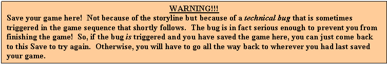 Text Box: WARNING!!!
Save your game here!  Not because of the storyline but because of a technical bug that is sometimes triggered in the game sequence that shortly follows.  The bug is in fact serious enough to prevent you from finishing the game!  So, if the bug is triggered and you have saved the game here, you can just come back to this Save to try again.  Otherwise, you will have to go all the way back to wherever you had last saved your game.
